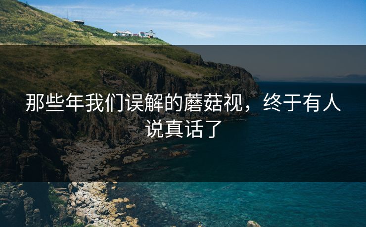 那些年我们误解的蘑菇视，终于有人说真话了