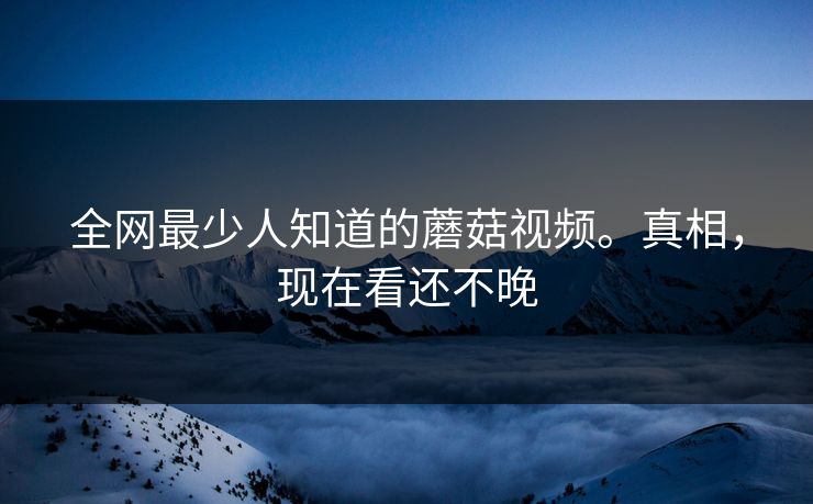 全网最少人知道的蘑菇视频。真相，现在看还不晚