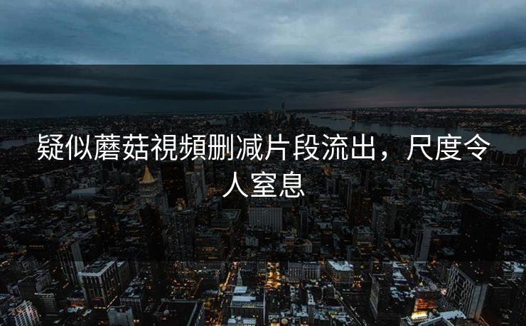 疑似蘑菇視頻删减片段流出，尺度令人窒息