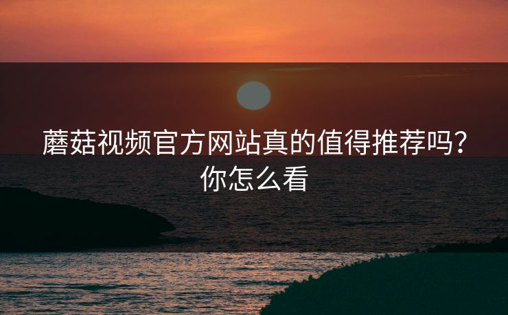 蘑菇视频官方网站真的值得推荐吗？你怎么看