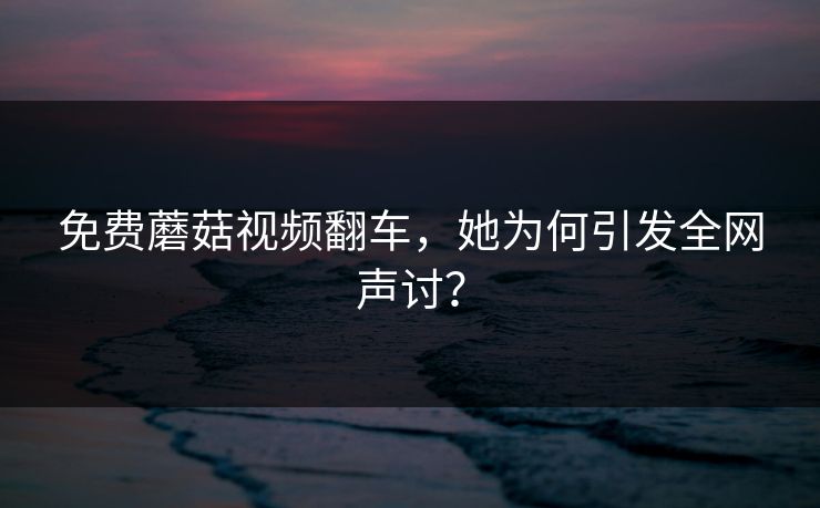 免费蘑菇视频翻车，她为何引发全网声讨？