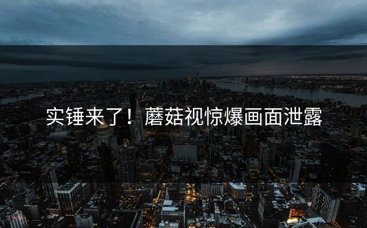 实锤来了！蘑菇视惊爆画面泄露