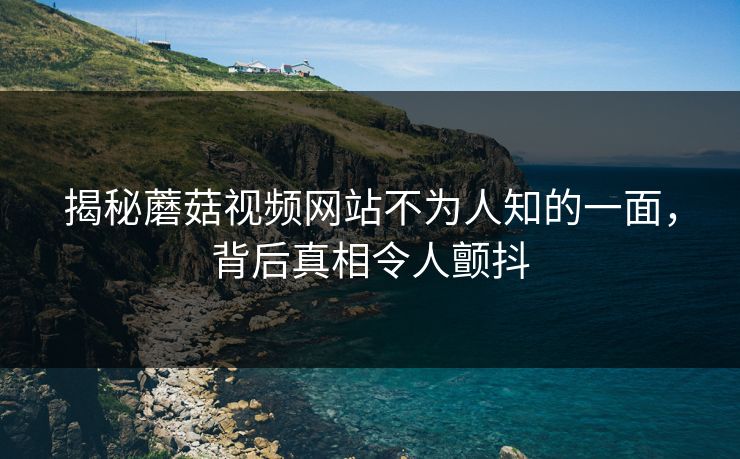 揭秘蘑菇视频网站不为人知的一面，背后真相令人颤抖