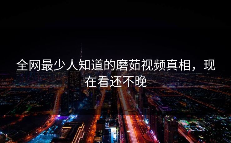 全网最少人知道的磨茹视频真相，现在看还不晚
