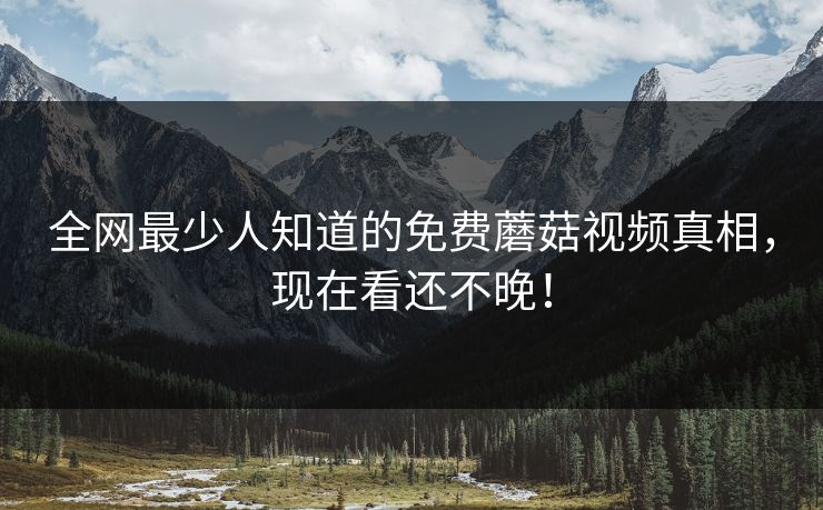 全网最少人知道的免费蘑菇视频真相，现在看还不晚！