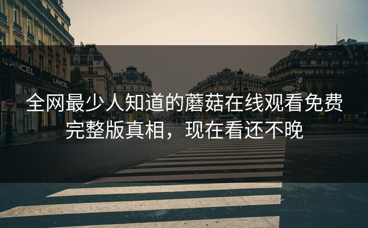 全网最少人知道的蘑菇在线观看免费完整版真相，现在看还不晚