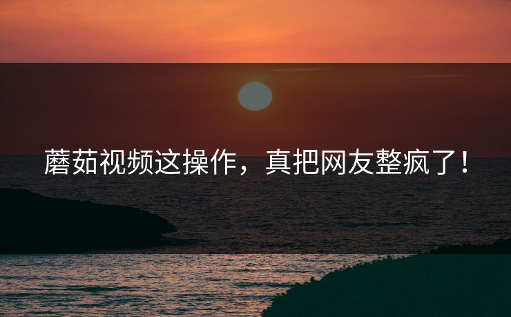 蘑茹视频这操作，真把网友整疯了！