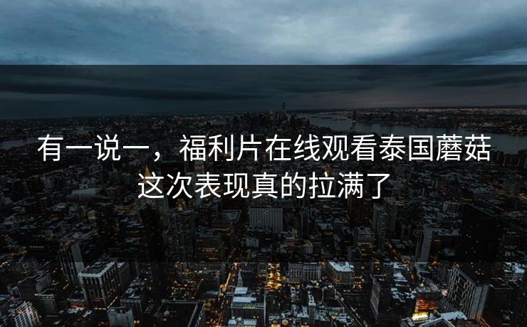 有一说一，福利片在线观看泰国蘑菇这次表现真的拉满了