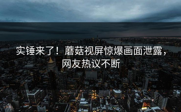 实锤来了！蘑菇视屏惊爆画面泄露，网友热议不断
