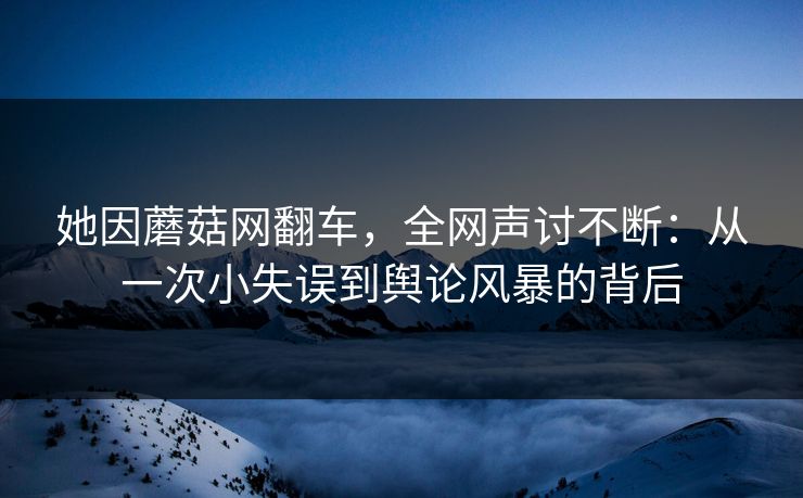 她因蘑菇网翻车，全网声讨不断：从一次小失误到舆论风暴的背后