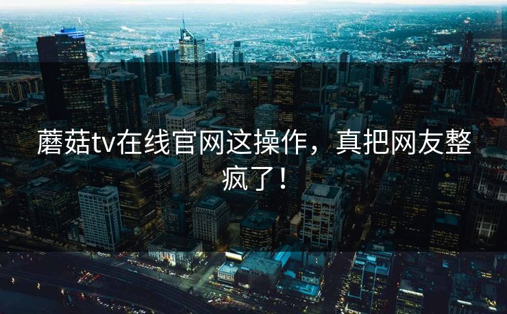 蘑菇tv在线官网这操作，真把网友整疯了！