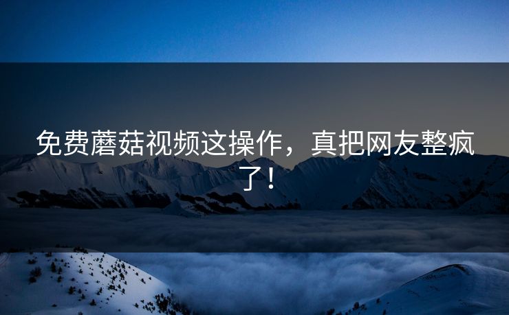 免费蘑菇视频这操作，真把网友整疯了！