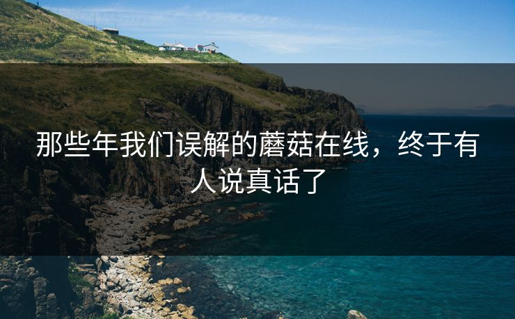 那些年我们误解的蘑菇在线，终于有人说真话了