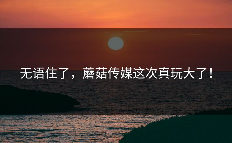 无语住了，蘑菇传媒这次真玩大了！