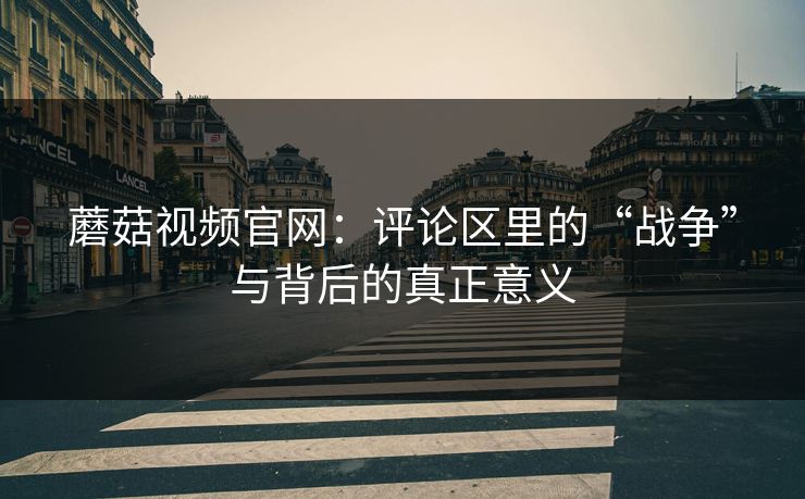 蘑菇视频官网：评论区里的“战争”与背后的真正意义