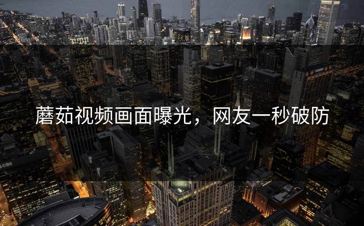 蘑茹视频画面曝光，网友一秒破防
