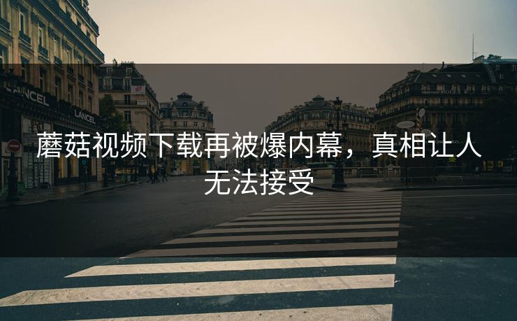 蘑菇视频下载再被爆内幕，真相让人无法接受