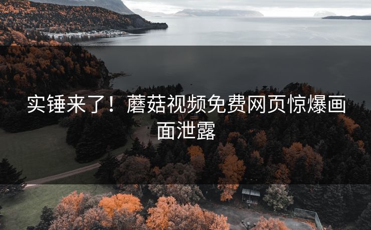 实锤来了！蘑菇视频免费网页惊爆画面泄露