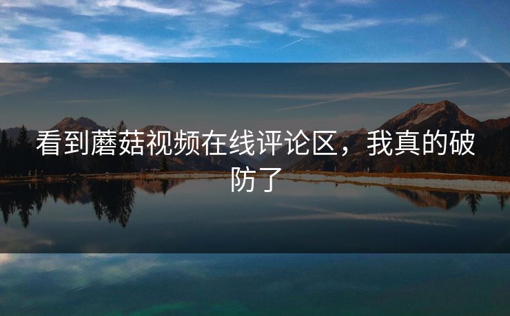 看到蘑菇视频在线评论区，我真的破防了