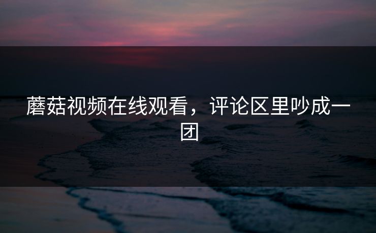 蘑菇视频在线观看，评论区里吵成一团