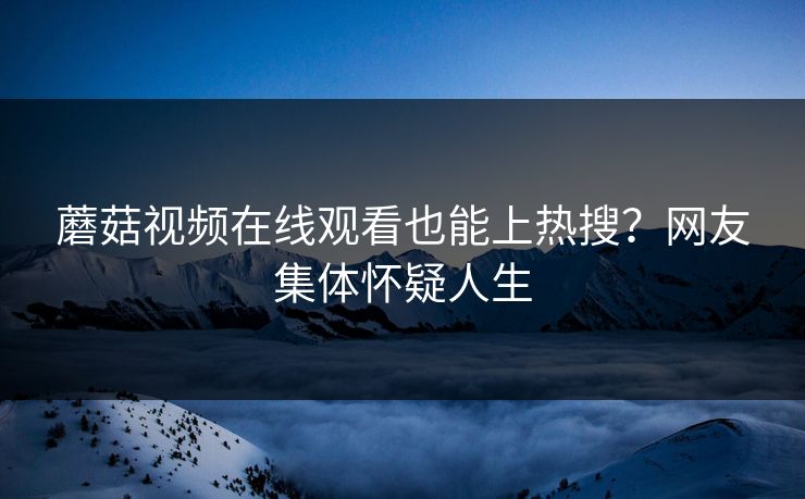 蘑菇视频在线观看也能上热搜？网友集体怀疑人生