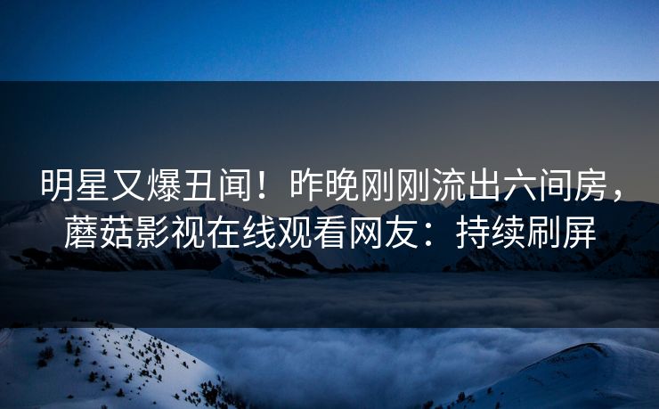 明星又爆丑闻！昨晚刚刚流出六间房，蘑菇影视在线观看网友：持续刷屏