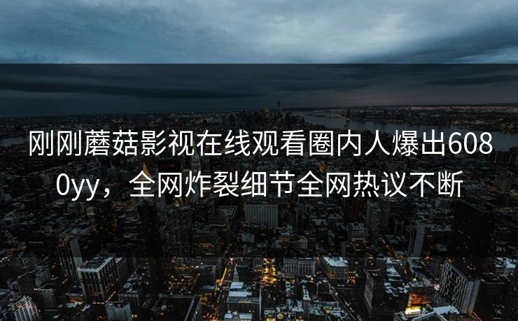 刚刚蘑菇影视在线观看圈内人爆出6080yy，全网炸裂细节全网热议不断