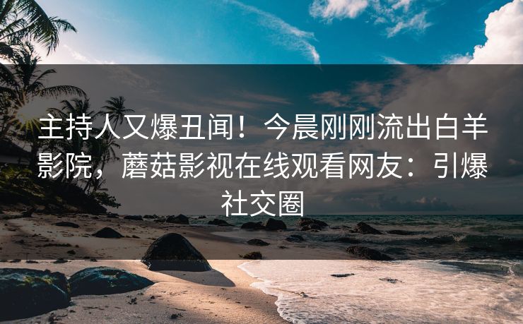 主持人又爆丑闻！今晨刚刚流出白羊影院，蘑菇影视在线观看网友：引爆社交圈