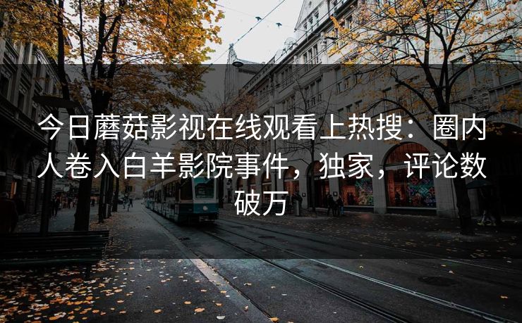 今日蘑菇影视在线观看上热搜：圈内人卷入白羊影院事件，独家，评论数破万