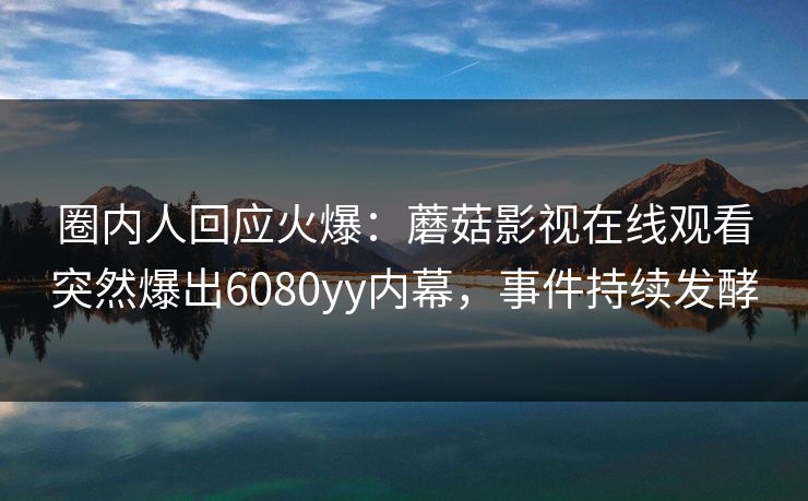 圈内人回应火爆：蘑菇影视在线观看突然爆出6080yy内幕，事件持续发酵