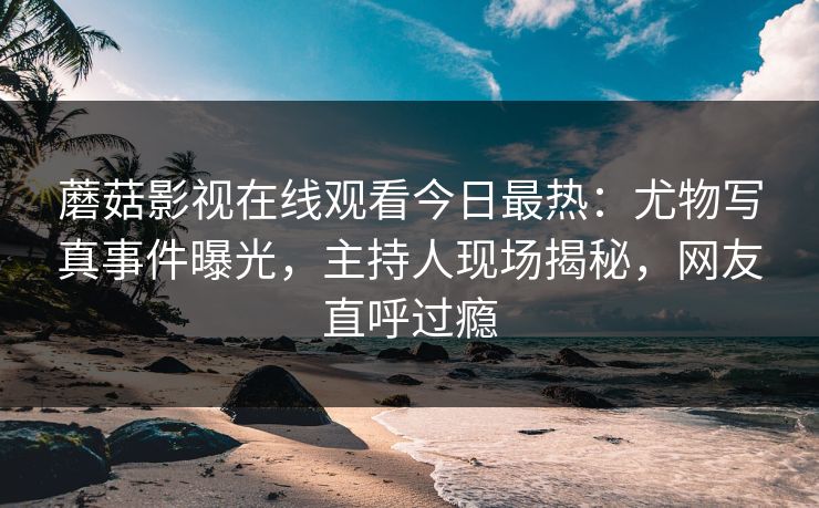 蘑菇影视在线观看今日最热：尤物写真事件曝光，主持人现场揭秘，网友直呼过瘾