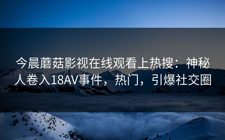 今晨蘑菇影视在线观看上热搜：神秘人卷入18AV事件，热门，引爆社交圈