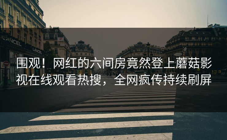 围观！网红的六间房竟然登上蘑菇影视在线观看热搜，全网疯传持续刷屏