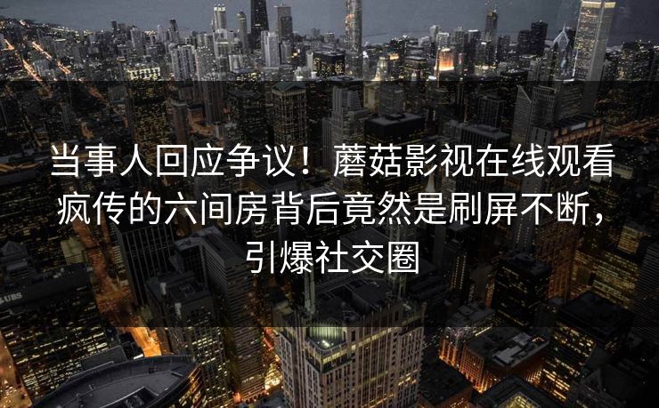 当事人回应争议！蘑菇影视在线观看疯传的六间房背后竟然是刷屏不断，引爆社交圈
