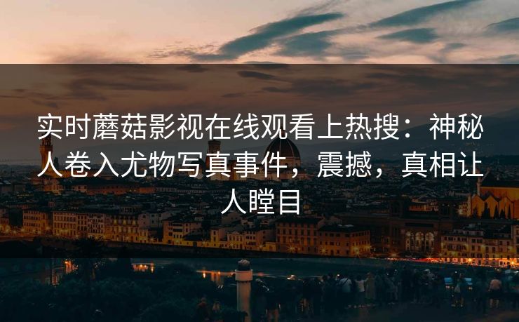 实时蘑菇影视在线观看上热搜：神秘人卷入尤物写真事件，震撼，真相让人瞠目