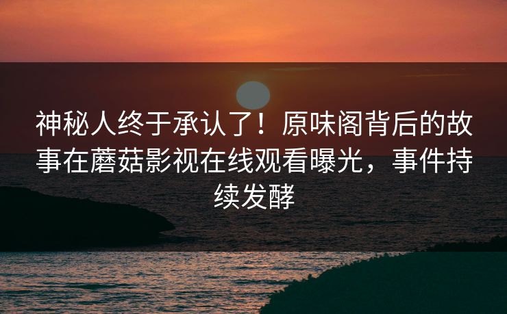 神秘人终于承认了！原味阁背后的故事在蘑菇影视在线观看曝光，事件持续发酵