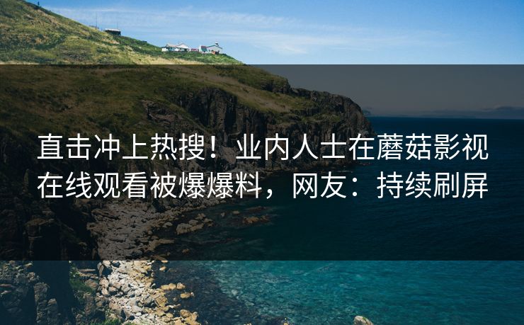 直击冲上热搜！业内人士在蘑菇影视在线观看被爆爆料，网友：持续刷屏