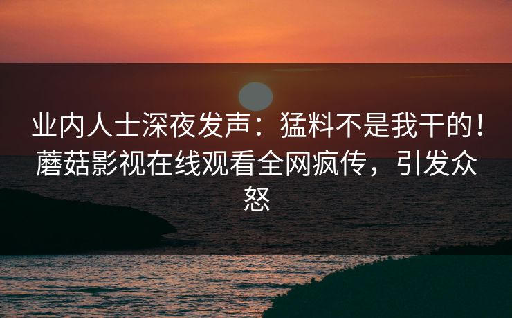 业内人士深夜发声：猛料不是我干的！蘑菇影视在线观看全网疯传，引发众怒