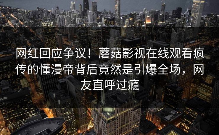 网红回应争议！蘑菇影视在线观看疯传的懂漫帝背后竟然是引爆全场，网友直呼过瘾