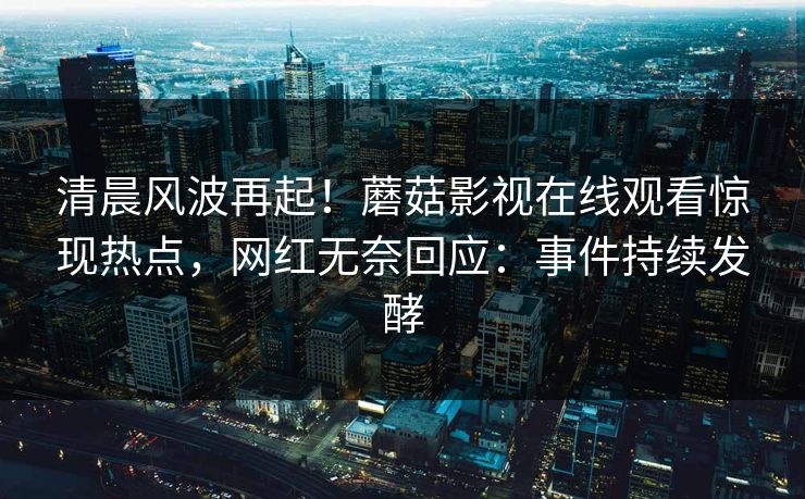 清晨风波再起！蘑菇影视在线观看惊现热点，网红无奈回应：事件持续发酵