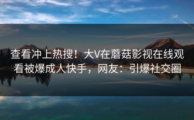 查看冲上热搜！大V在蘑菇影视在线观看被爆成人快手，网友：引爆社交圈