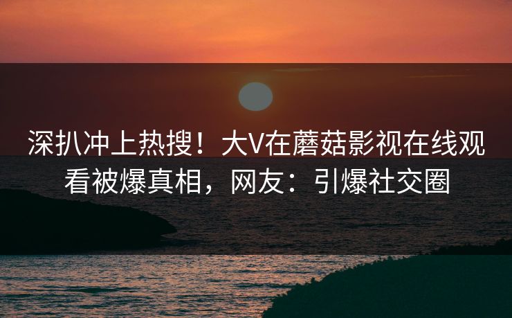 深扒冲上热搜！大V在蘑菇影视在线观看被爆真相，网友：引爆社交圈