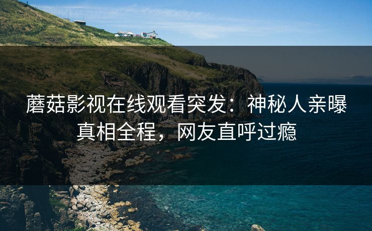 蘑菇影视在线观看突发：神秘人亲曝真相全程，网友直呼过瘾