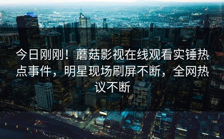 今日刚刚！蘑菇影视在线观看实锤热点事件，明星现场刷屏不断，全网热议不断