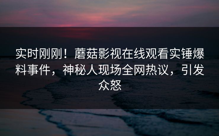 实时刚刚！蘑菇影视在线观看实锤爆料事件，神秘人现场全网热议，引发众怒