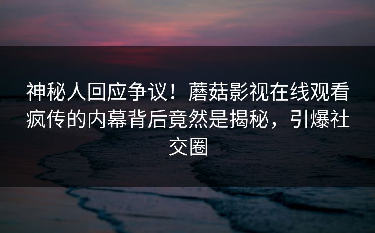神秘人回应争议！蘑菇影视在线观看疯传的内幕背后竟然是揭秘，引爆社交圈