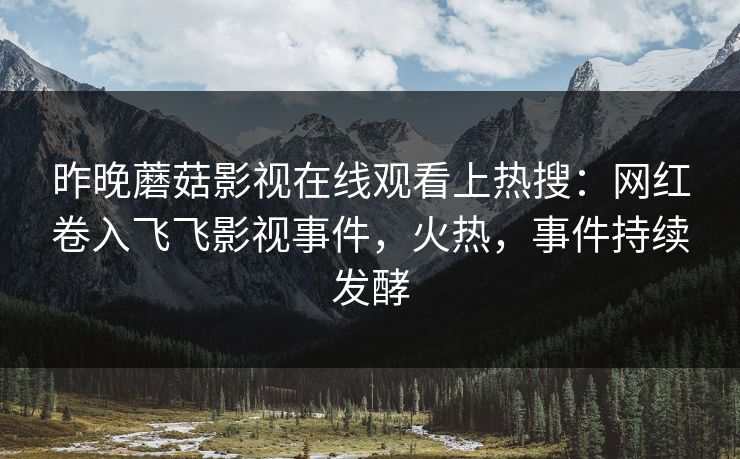 昨晚蘑菇影视在线观看上热搜：网红卷入飞飞影视事件，火热，事件持续发酵