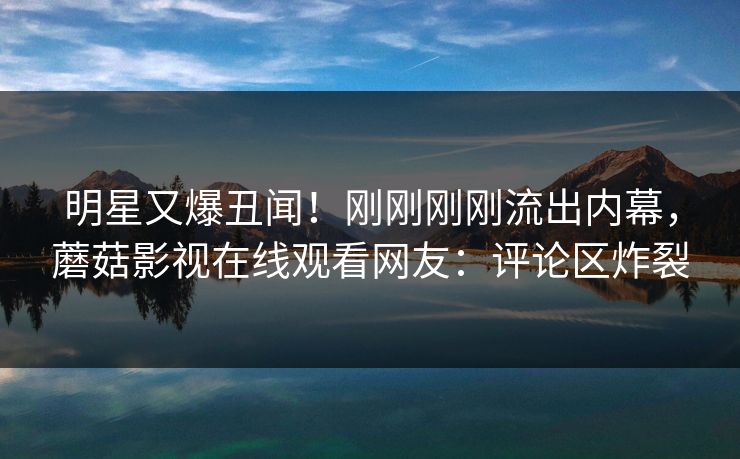 明星又爆丑闻！刚刚刚刚流出内幕，蘑菇影视在线观看网友：评论区炸裂