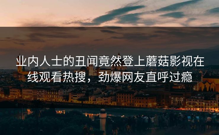 业内人士的丑闻竟然登上蘑菇影视在线观看热搜，劲爆网友直呼过瘾