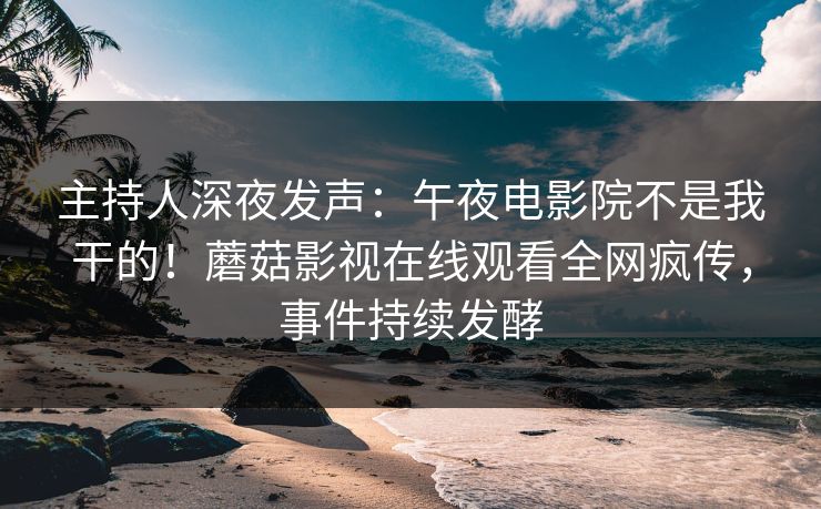 主持人深夜发声：午夜电影院不是我干的！蘑菇影视在线观看全网疯传，事件持续发酵